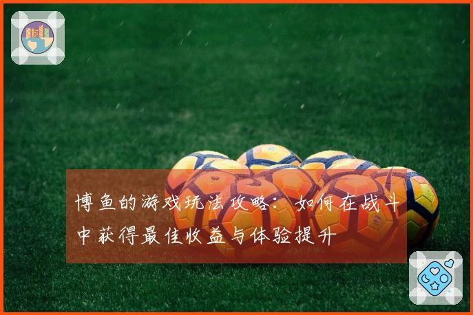 博鱼的游戏玩法攻略：如何在战斗中获得最佳收益与体验提升