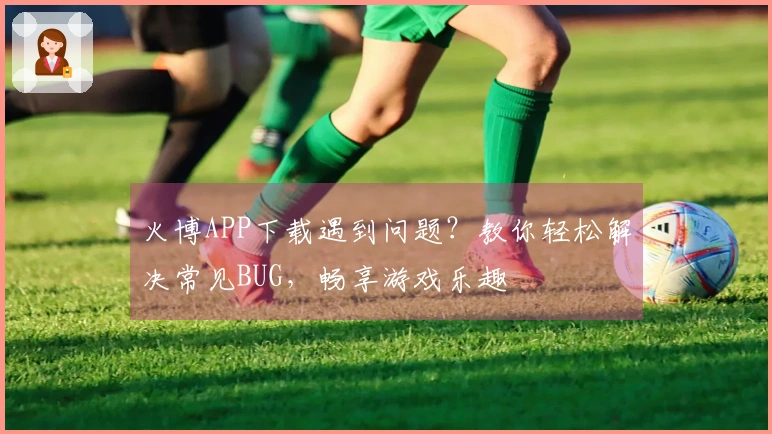 火博APP下载遇到问题？教你轻松解决常见BUG，畅享游戏乐趣