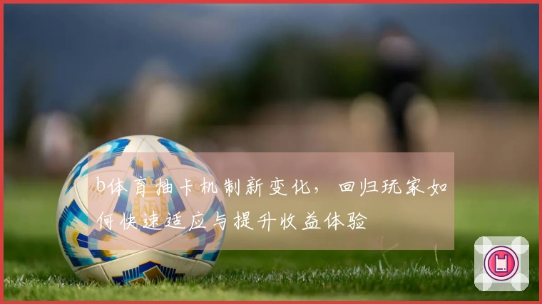 b体育抽卡机制新变化，回归玩家如何快速适应与提升收益体验